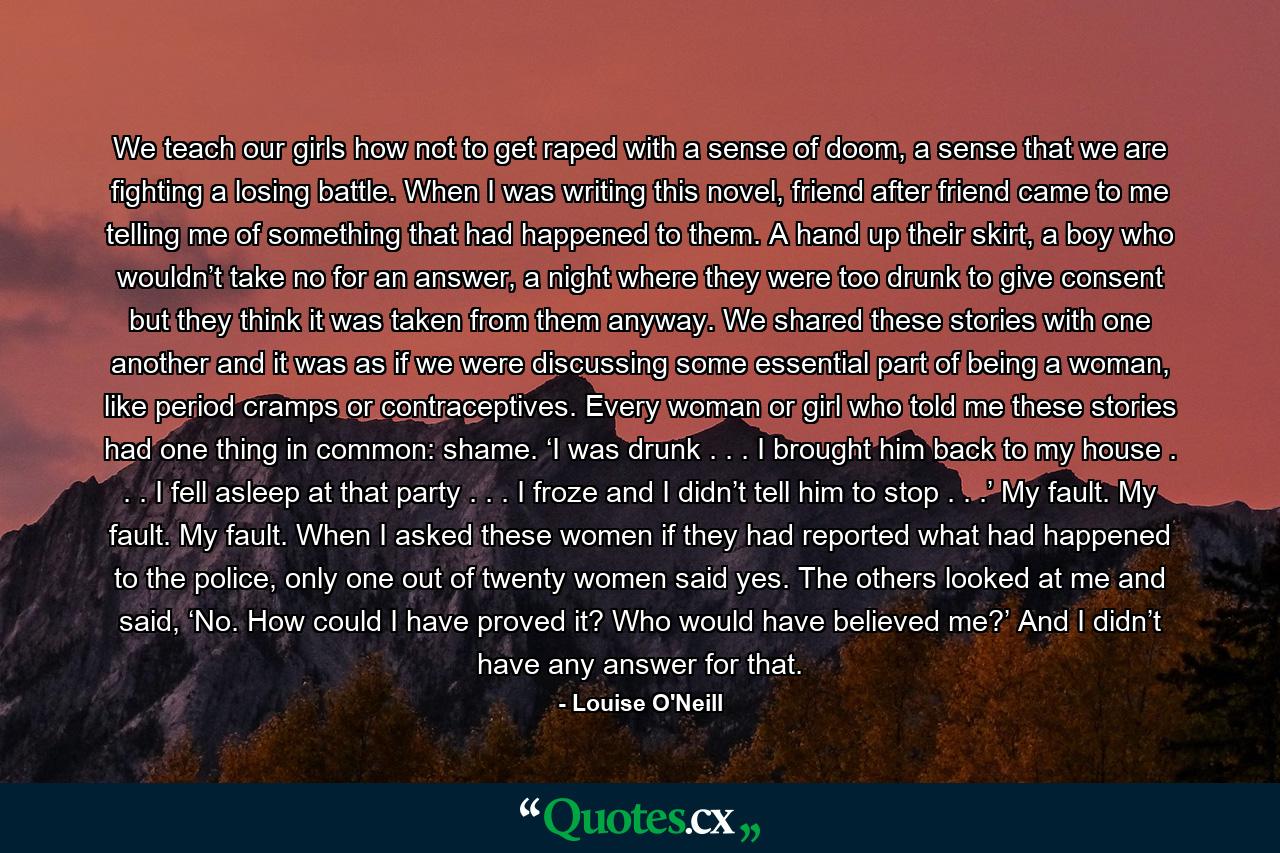 We teach our girls how not to get raped with a sense of doom, a sense that we are fighting a losing battle. When I was writing this novel, friend after friend came to me telling me of something that had happened to them. A hand up their skirt, a boy who wouldn’t take no for an answer, a night where they were too drunk to give consent but they think it was taken from them anyway. We shared these stories with one another and it was as if we were discussing some essential part of being a woman, like period cramps or contraceptives. Every woman or girl who told me these stories had one thing in common: shame. ‘I was drunk . . . I brought him back to my house . . . I fell asleep at that party . . . I froze and I didn’t tell him to stop . . .’ My fault. My fault. My fault. When I asked these women if they had reported what had happened to the police, only one out of twenty women said yes. The others looked at me and said, ‘No. How could I have proved it? Who would have believed me?’ And I didn’t have any answer for that. - Quote by Louise O'Neill