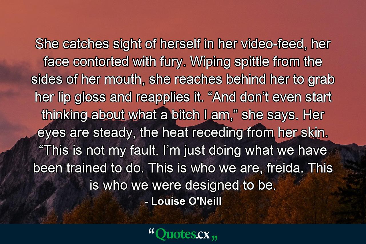 She catches sight of herself in her video-feed, her face contorted with fury. Wiping spittle from the sides of her mouth, she reaches behind her to grab her lip gloss and reapplies it. “And don’t even start thinking about what a bitch I am,” she says. Her eyes are steady, the heat receding from her skin. “This is not my fault. I’m just doing what we have been trained to do. This is who we are, freida. This is who we were designed to be. - Quote by Louise O'Neill