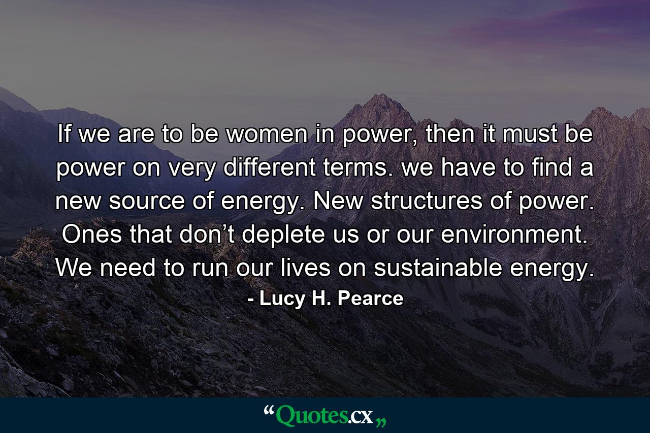 If we are to be women in power, then it must be power on very different terms. we have to find a new source of energy. New structures of power. Ones that don’t deplete us or our environment. We need to run our lives on sustainable energy. - Quote by Lucy H. Pearce