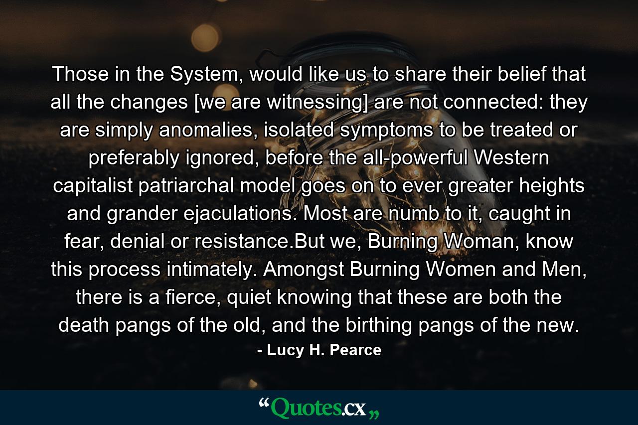 Those in the System, would like us to share their belief that all the changes [we are witnessing] are not connected: they are simply anomalies, isolated symptoms to be treated or preferably ignored, before the all-powerful Western capitalist patriarchal model goes on to ever greater heights and grander ejaculations. Most are numb to it, caught in fear, denial or resistance.But we, Burning Woman, know this process intimately. Amongst Burning Women and Men, there is a fierce, quiet knowing that these are both the death pangs of the old, and the birthing pangs of the new. - Quote by Lucy H. Pearce