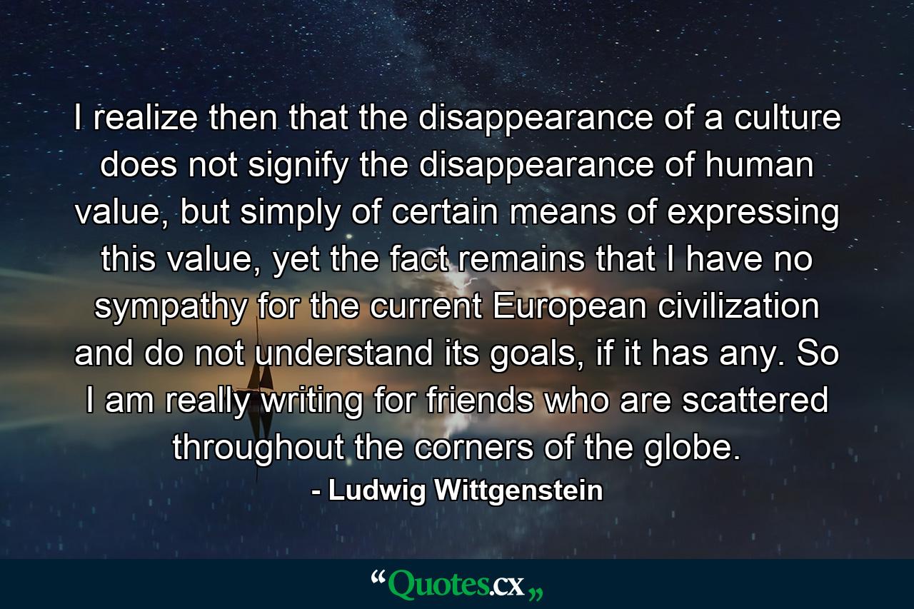 I realize then that the disappearance of a culture does not signify the disappearance of human value, but simply of certain means of expressing this value, yet the fact remains that I have no sympathy for the current European civilization and do not understand its goals, if it has any. So I am really writing for friends who are scattered throughout the corners of the globe. - Quote by Ludwig Wittgenstein