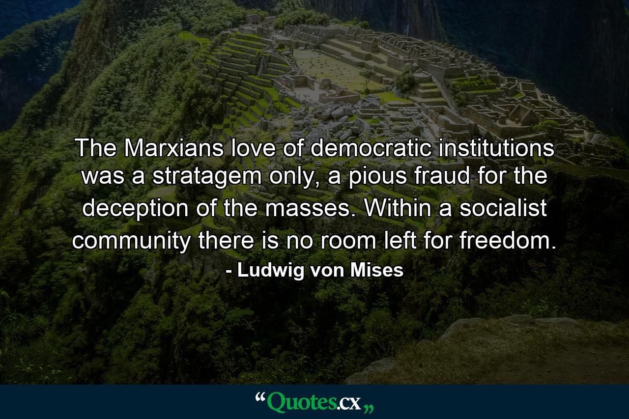 The Marxians love of democratic institutions was a stratagem only, a pious fraud for the deception of the masses. Within a socialist community there is no room left for freedom. - Quote by Ludwig von Mises