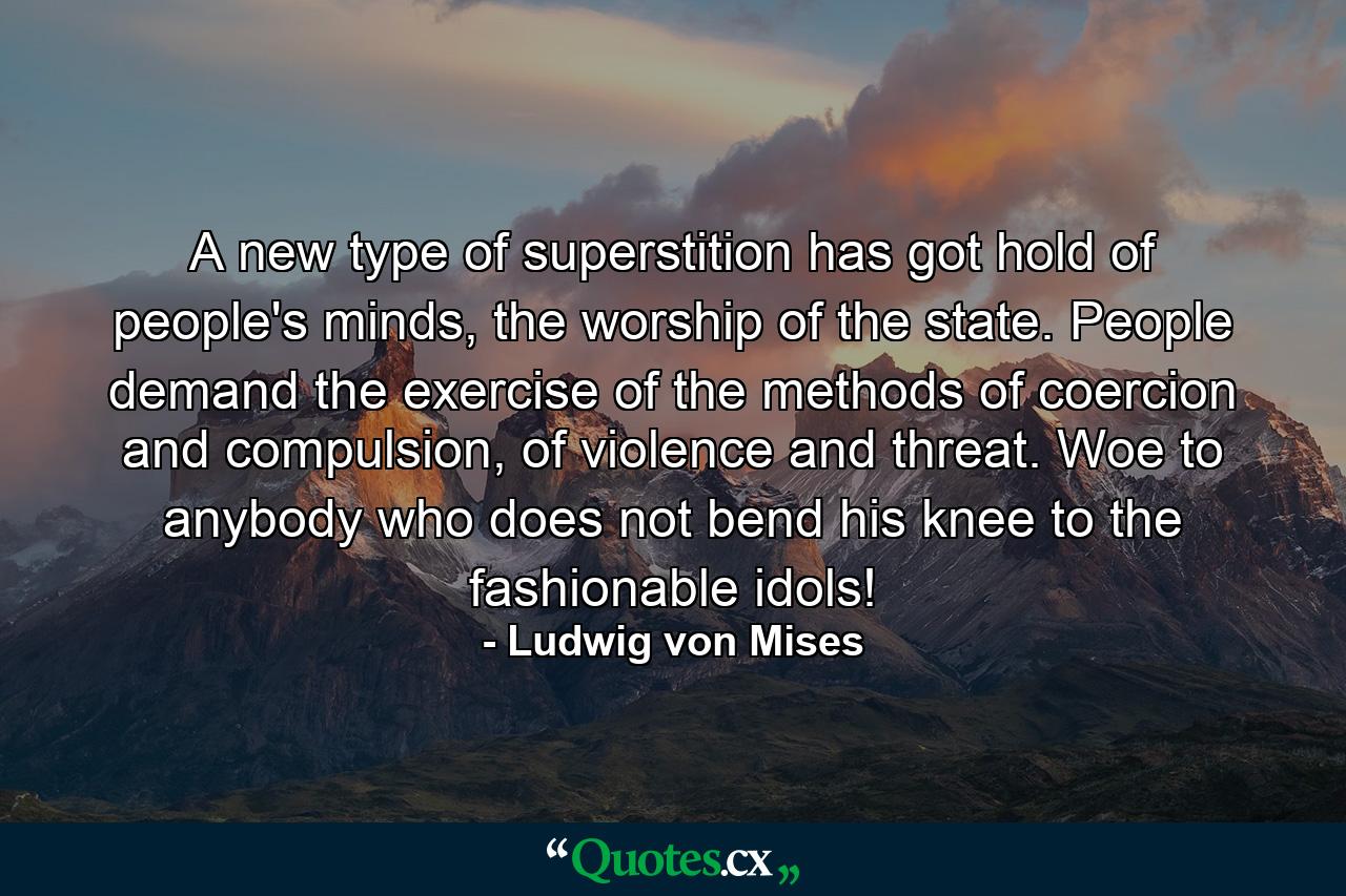 A new type of superstition has got hold of people's minds, the worship of the state. People demand the exercise of the methods of coercion and compulsion, of violence and threat. Woe to anybody who does not bend his knee to the fashionable idols! - Quote by Ludwig von Mises