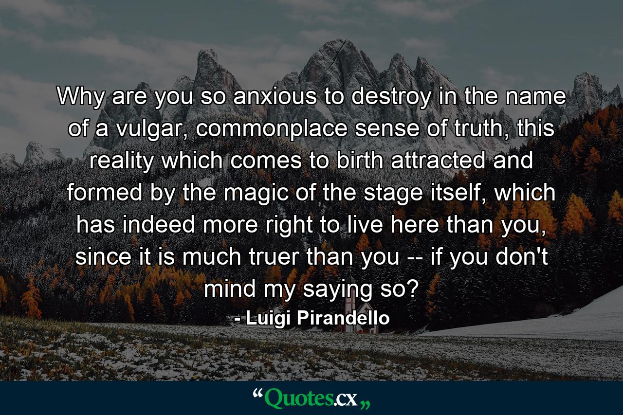 Why are you so anxious to destroy in the name of a vulgar, commonplace sense of truth, this reality which comes to birth attracted and formed by the magic of the stage itself, which has indeed more right to live here than you, since it is much truer than you -- if you don't mind my saying so? - Quote by Luigi Pirandello