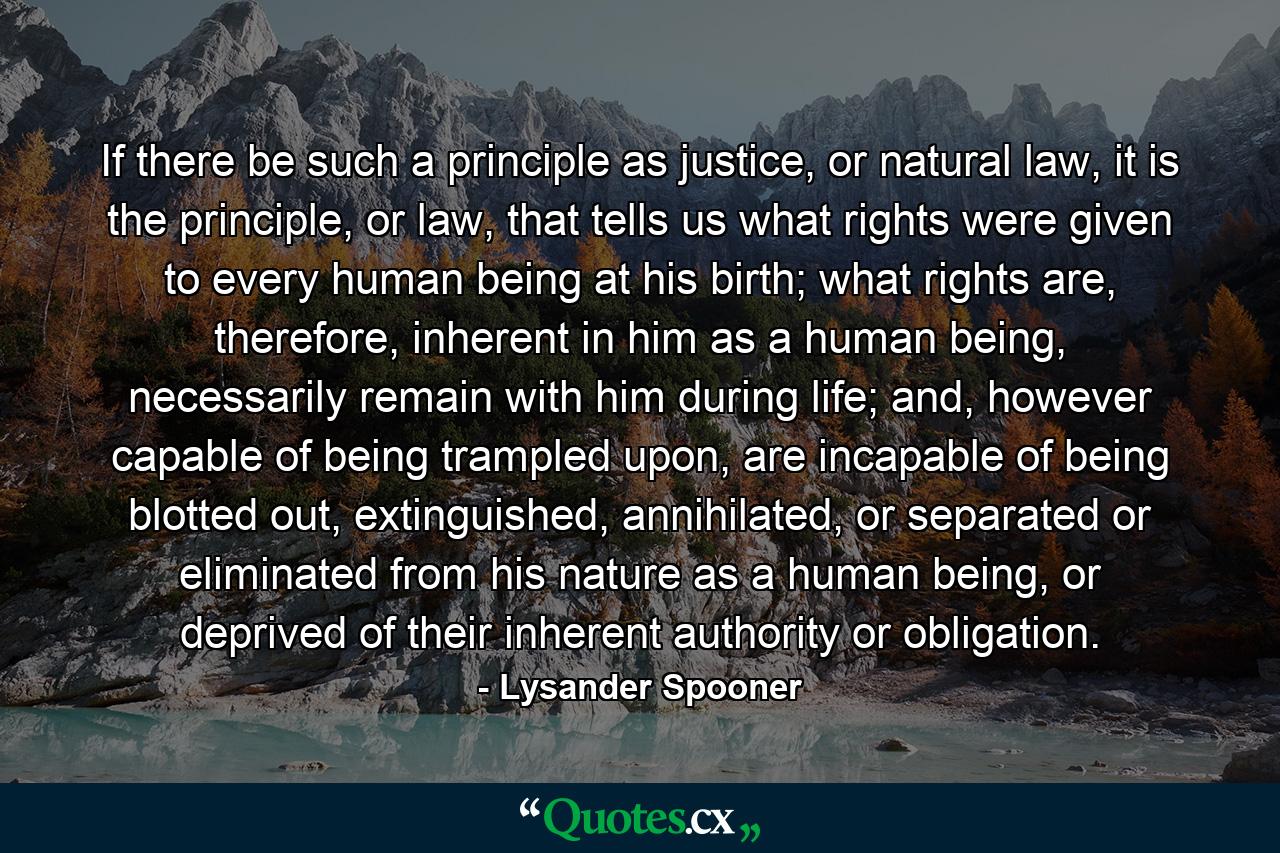 If there be such a principle as justice, or natural law, it is the principle, or law, that tells us what rights were given to every human being at his birth; what rights are, therefore, inherent in him as a human being, necessarily remain with him during life; and, however capable of being trampled upon, are incapable of being blotted out, extinguished, annihilated, or separated or eliminated from his nature as a human being, or deprived of their inherent authority or obligation. - Quote by Lysander Spooner