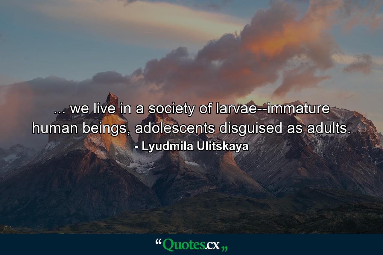 ... we live in a society of larvae--immature human beings, adolescents disguised as adults. - Quote by Lyudmila Ulitskaya