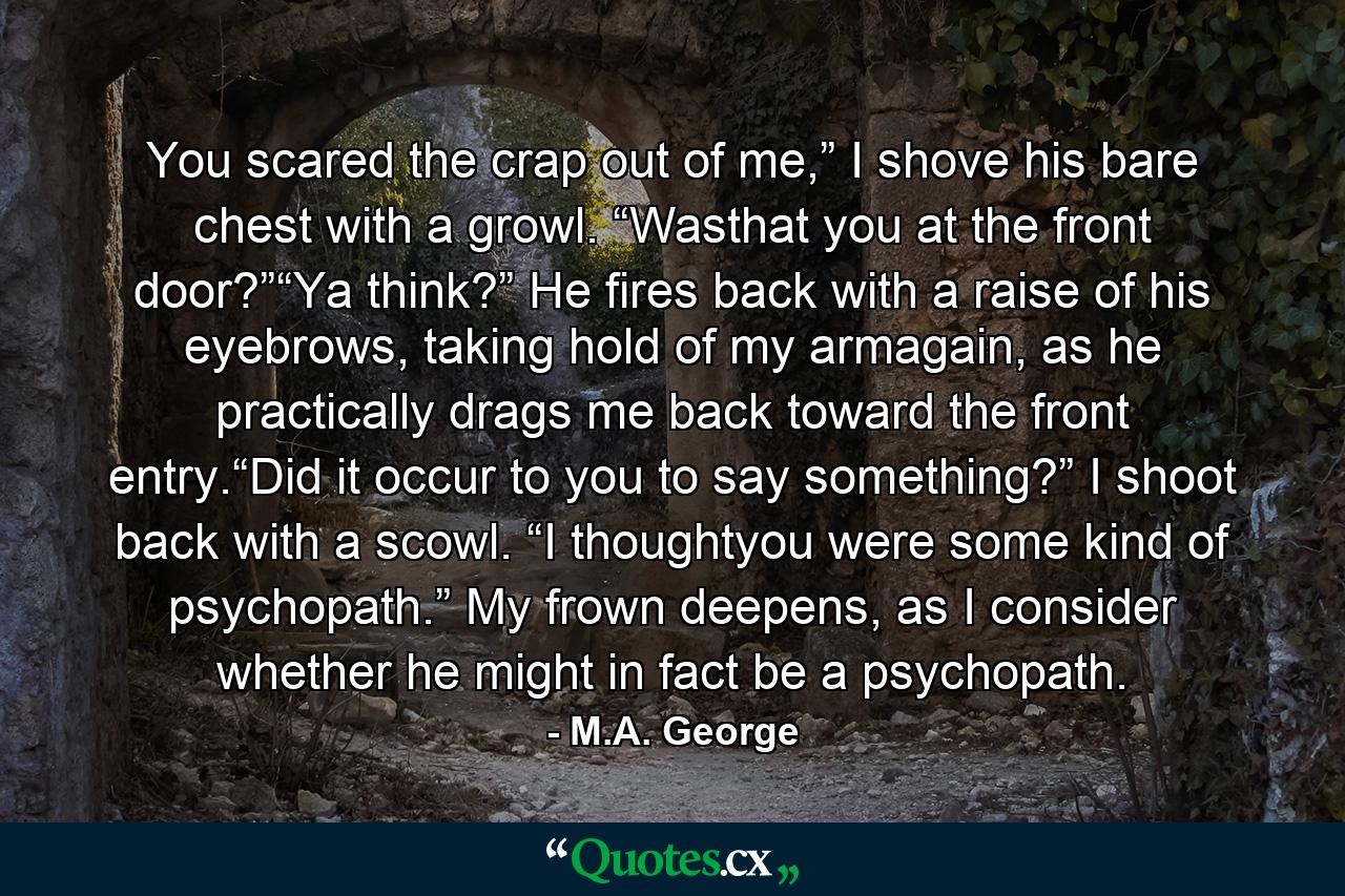 You scared the crap out of me,” I shove his bare chest with a growl. “Wasthat you at the front door?”“Ya think?” He fires back with a raise of his eyebrows, taking hold of my armagain, as he practically drags me back toward the front entry.“Did it occur to you to say something?” I shoot back with a scowl. “I thoughtyou were some kind of psychopath.” My frown deepens, as I consider whether he might in fact be a psychopath. - Quote by M.A. George