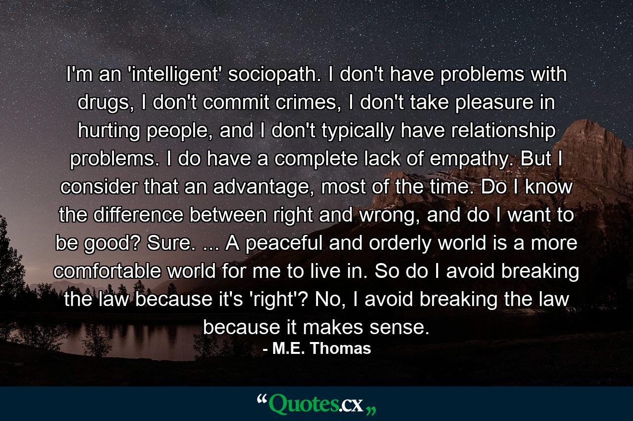 I'm an 'intelligent' sociopath. I don't have problems with drugs, I don't commit crimes, I don't take pleasure in hurting people, and I don't typically have relationship problems. I do have a complete lack of empathy. But I consider that an advantage, most of the time. Do I know the difference between right and wrong, and do I want to be good? Sure. ... A peaceful and orderly world is a more comfortable world for me to live in. So do I avoid breaking the law because it's 'right'? No, I avoid breaking the law because it makes sense. - Quote by M.E. Thomas