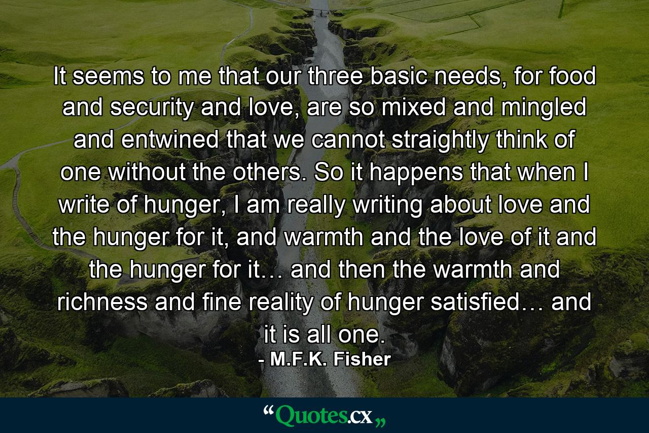 It seems to me that our three basic needs, for food and security and love, are so mixed and mingled and entwined that we cannot straightly think of one without the others. So it happens that when I write of hunger, I am really writing about love and the hunger for it, and warmth and the love of it and the hunger for it… and then the warmth and richness and fine reality of hunger satisfied… and it is all one. - Quote by M.F.K. Fisher