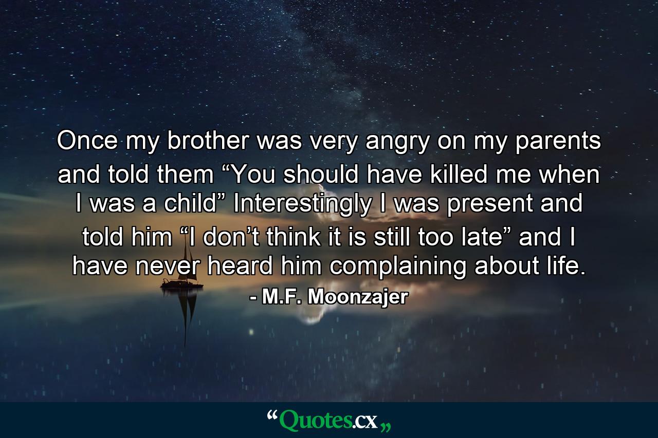 Once my brother was very angry on my parents and told them “You should have killed me when I was a child” Interestingly I was present and told him “I don’t think it is still too late” and I have never heard him complaining about life. - Quote by M.F. Moonzajer