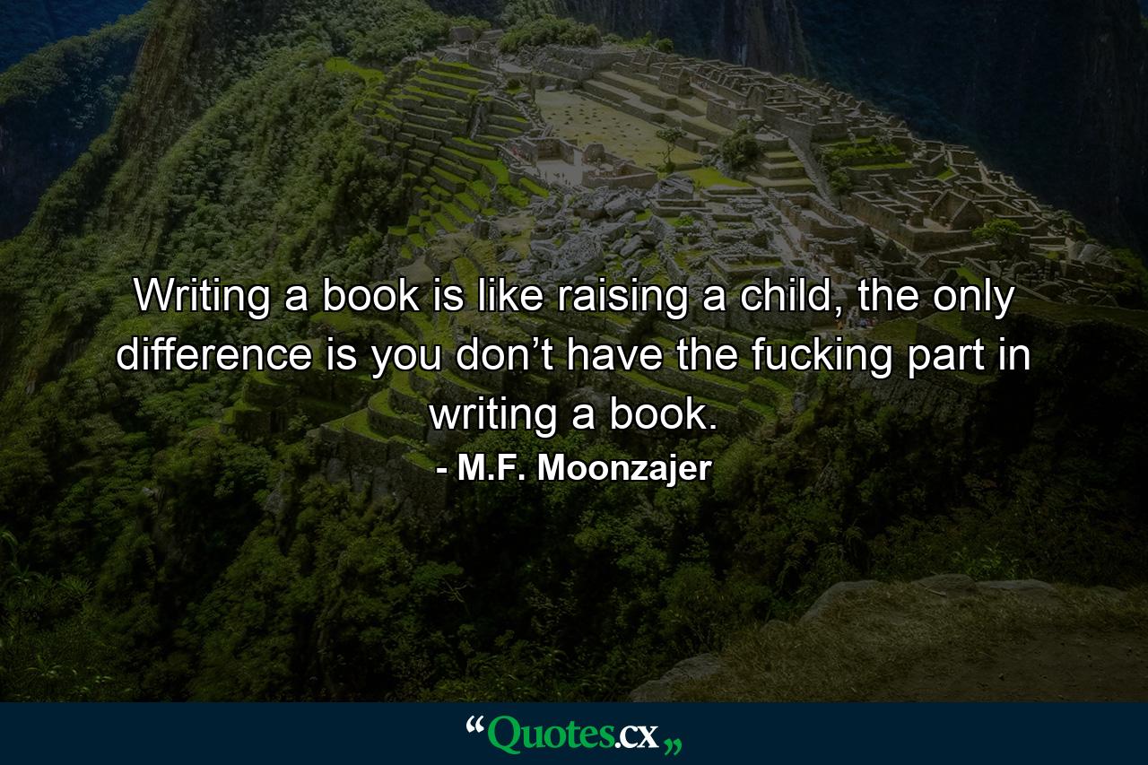 Writing a book is like raising a child, the only difference is you don’t have the fucking part in writing a book. - Quote by M.F. Moonzajer