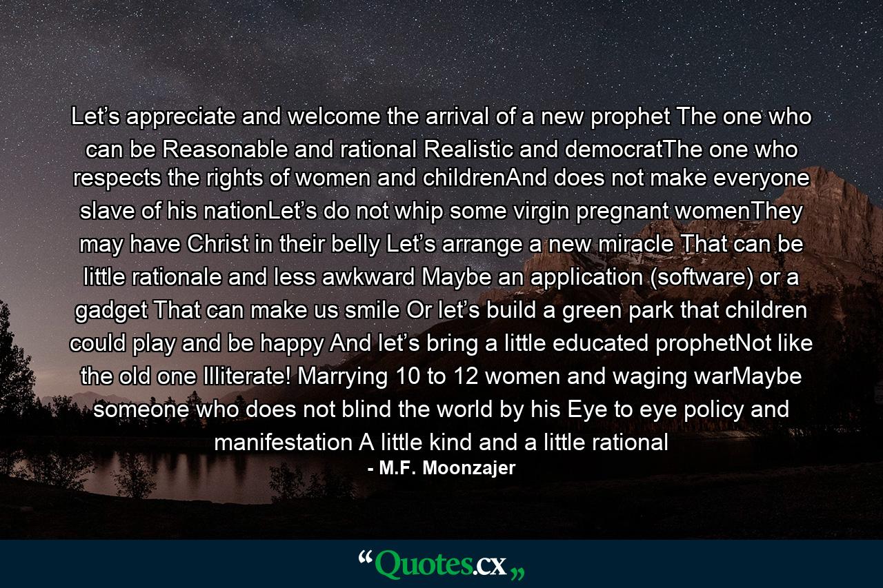 Let’s appreciate and welcome the arrival of a new prophet The one who can be Reasonable and rational Realistic and democratThe one who respects the rights of women and childrenAnd does not make everyone slave of his nationLet’s do not whip some virgin pregnant womenThey may have Christ in their belly Let’s arrange a new miracle That can be little rationale and less awkward Maybe an application (software) or a gadget That can make us smile Or let’s build a green park that children could play and be happy And let’s bring a little educated prophetNot like the old one Illiterate! Marrying 10 to 12 women and waging warMaybe someone who does not blind the world by his Eye to eye policy and manifestation A little kind and a little rational - Quote by M.F. Moonzajer