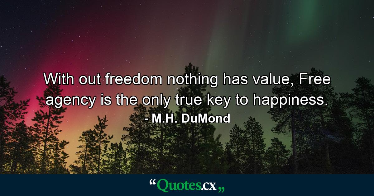 With out freedom nothing has value, Free agency is the only true key to happiness. - Quote by M.H. DuMond