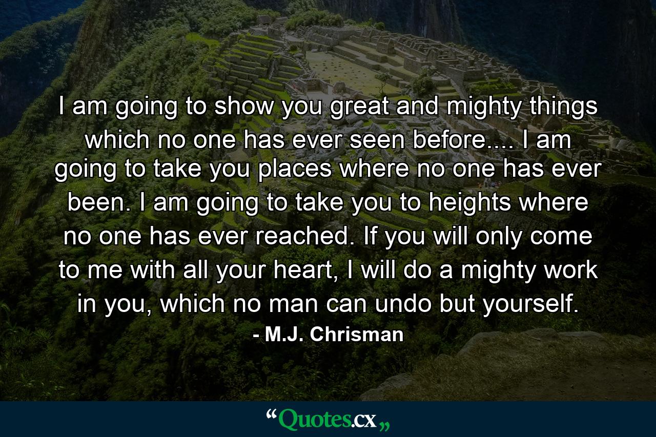 I am going to show you great and mighty things which no one has ever seen before.... I am going to take you places where no one has ever been. I am going to take you to heights where no one has ever reached. If you will only come to me with all your heart, I will do a mighty work in you, which no man can undo but yourself. - Quote by M.J. Chrisman