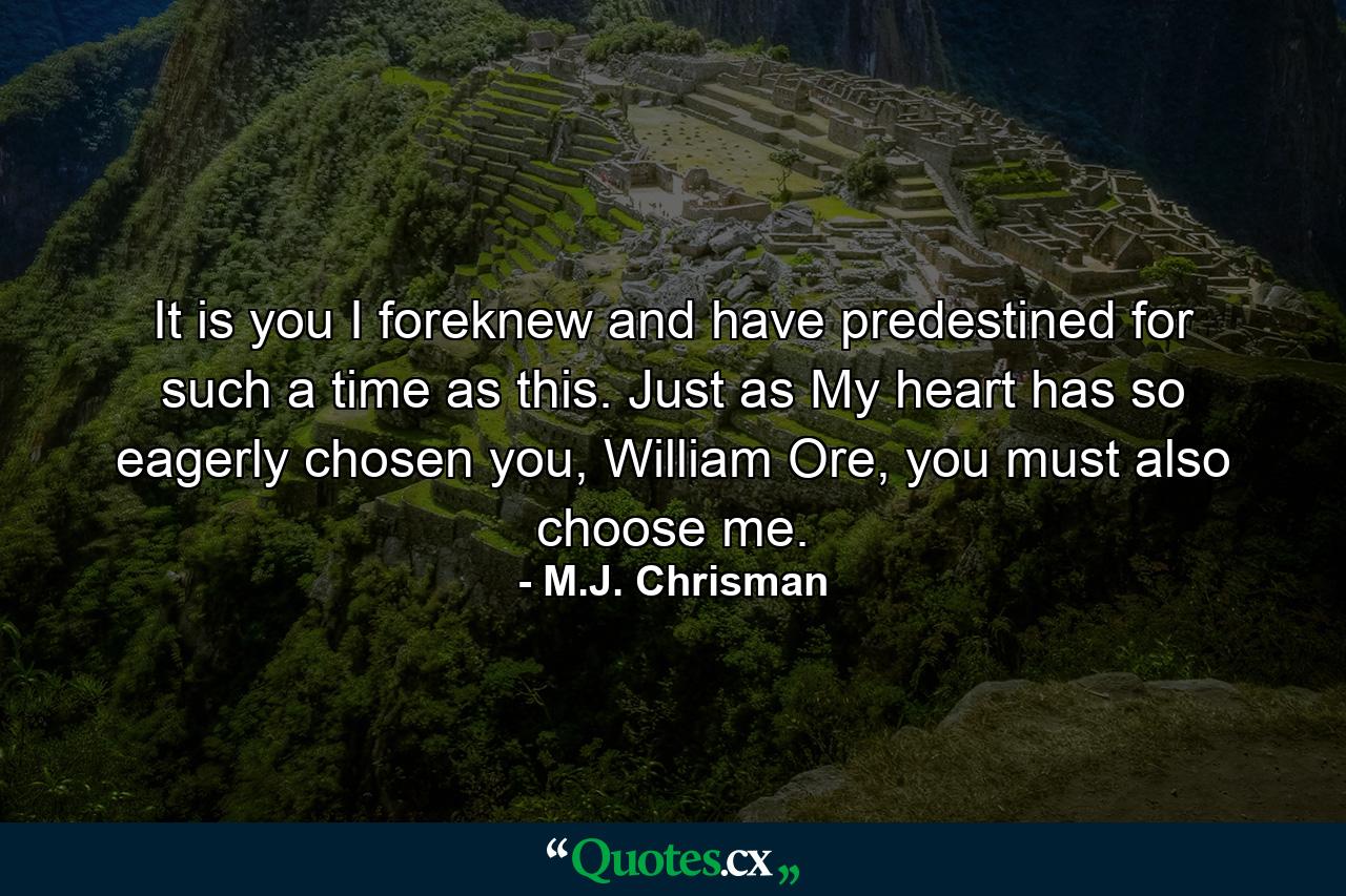 It is you I foreknew and have predestined for such a time as this. Just as My heart has so eagerly chosen you, William Ore, you must also choose me. - Quote by M.J. Chrisman