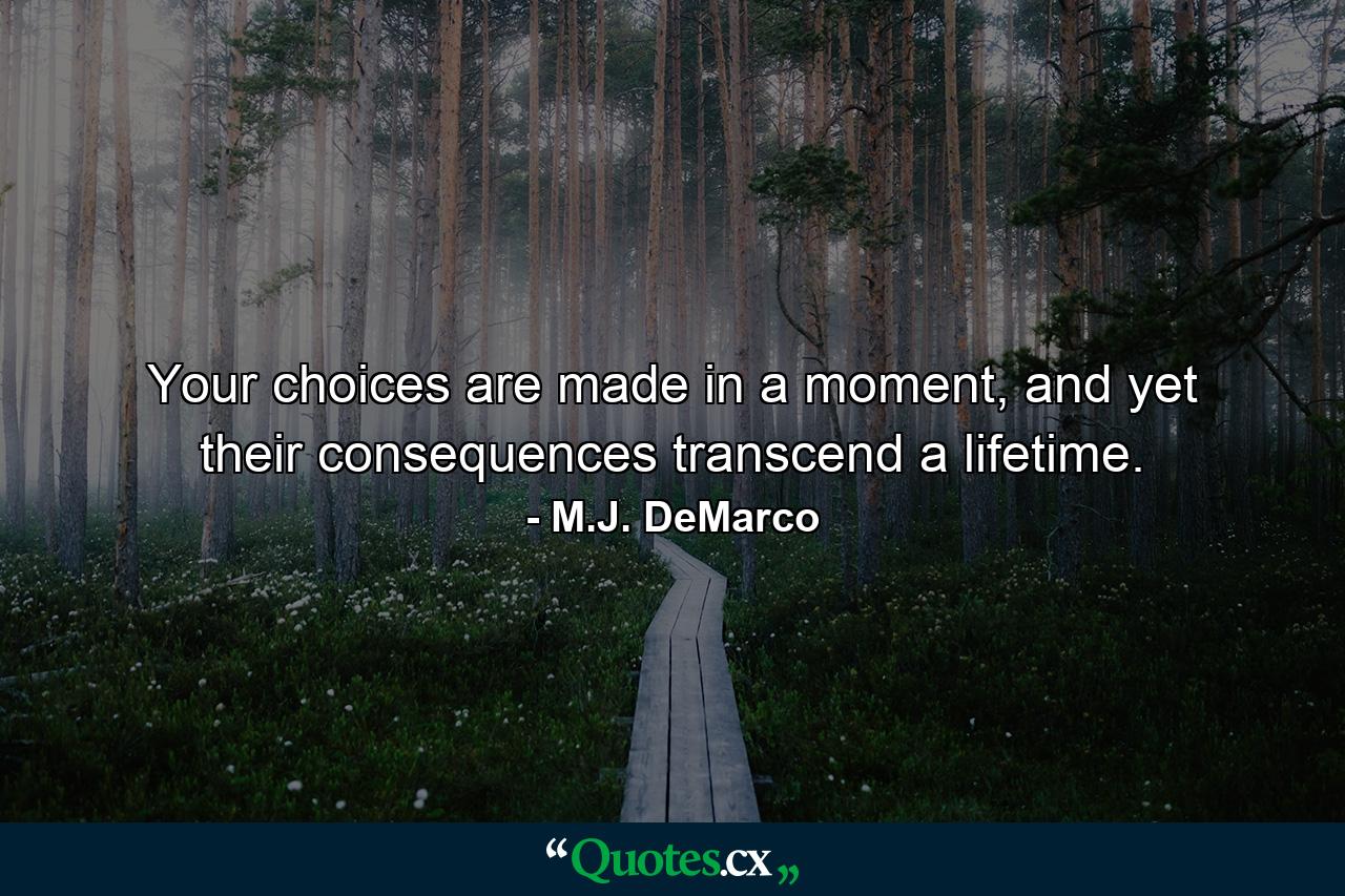 Your choices are made in a moment, and yet their consequences transcend a lifetime. - Quote by M.J. DeMarco