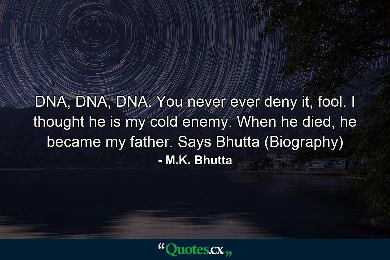 DNA, DNA, DNA. You never ever deny it, fool. I thought he is my cold enemy. When he died, he became my father. Says Bhutta (Biography) - Quote by M.K. Bhutta