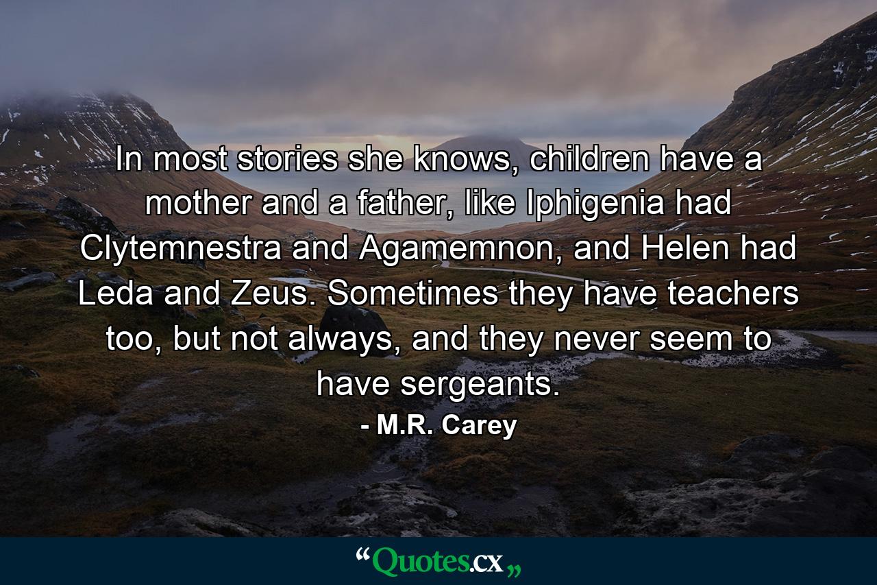 In most stories she knows, children have a mother and a father, like Iphigenia had Clytemnestra and Agamemnon, and Helen had Leda and Zeus. Sometimes they have teachers too, but not always, and they never seem to have sergeants. - Quote by M.R. Carey