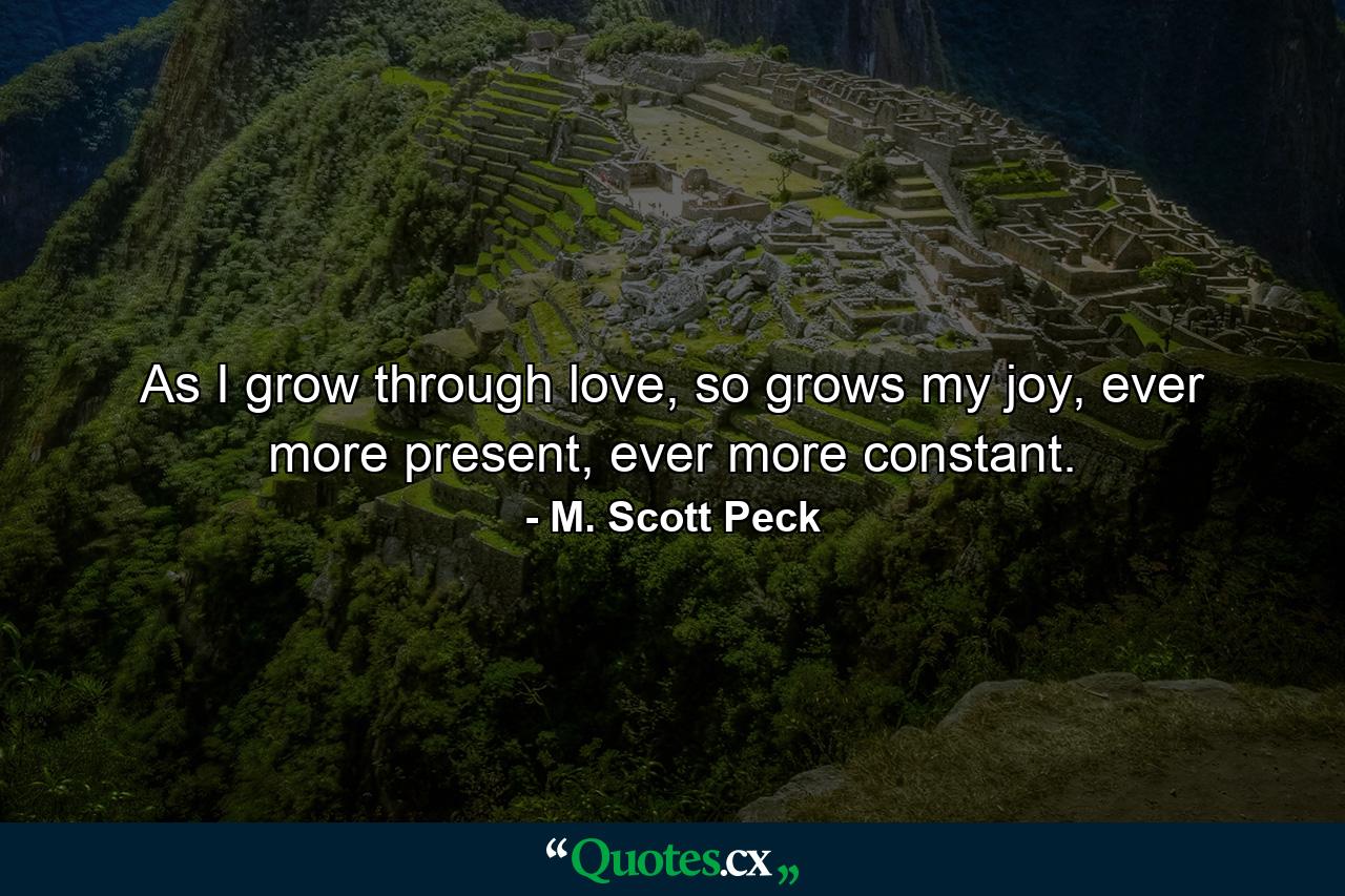 As I grow through love, so grows my joy, ever more present, ever more constant. - Quote by M. Scott Peck