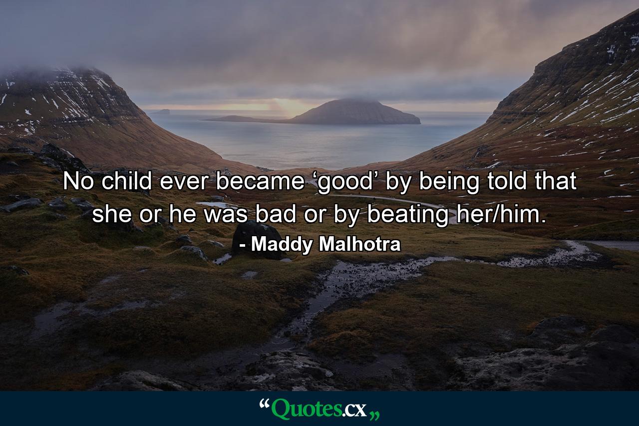 No child ever became ‘good’ by being told that she or he was bad or by beating her/him. - Quote by Maddy Malhotra