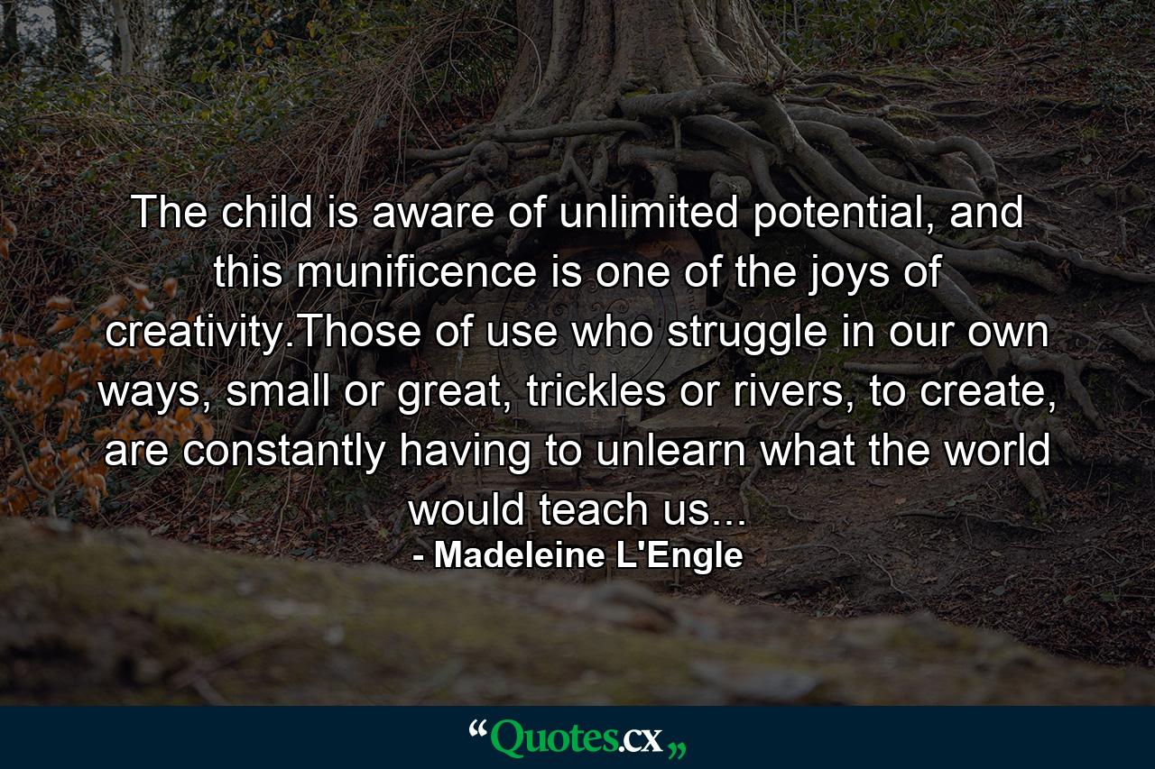 The child is aware of unlimited potential, and this munificence is one of the joys of creativity.Those of use who struggle in our own ways, small or great, trickles or rivers, to create, are constantly having to unlearn what the world would teach us... - Quote by Madeleine L'Engle