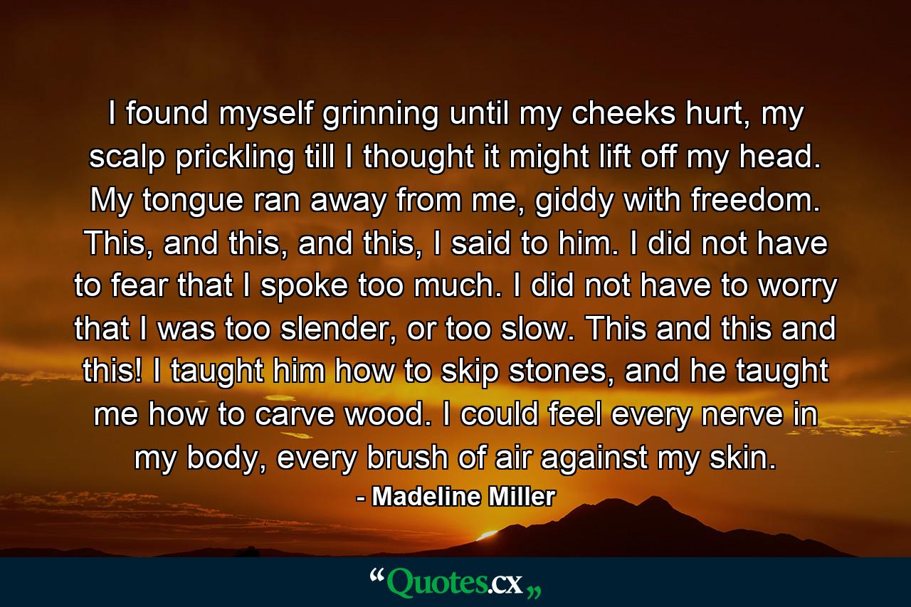 I found myself grinning until my cheeks hurt, my scalp prickling till I thought it might lift off my head. My tongue ran away from me, giddy with freedom. This, and this, and this, I said to him. I did not have to fear that I spoke too much. I did not have to worry that I was too slender, or too slow. This and this and this! I taught him how to skip stones, and he taught me how to carve wood. I could feel every nerve in my body, every brush of air against my skin. - Quote by Madeline Miller