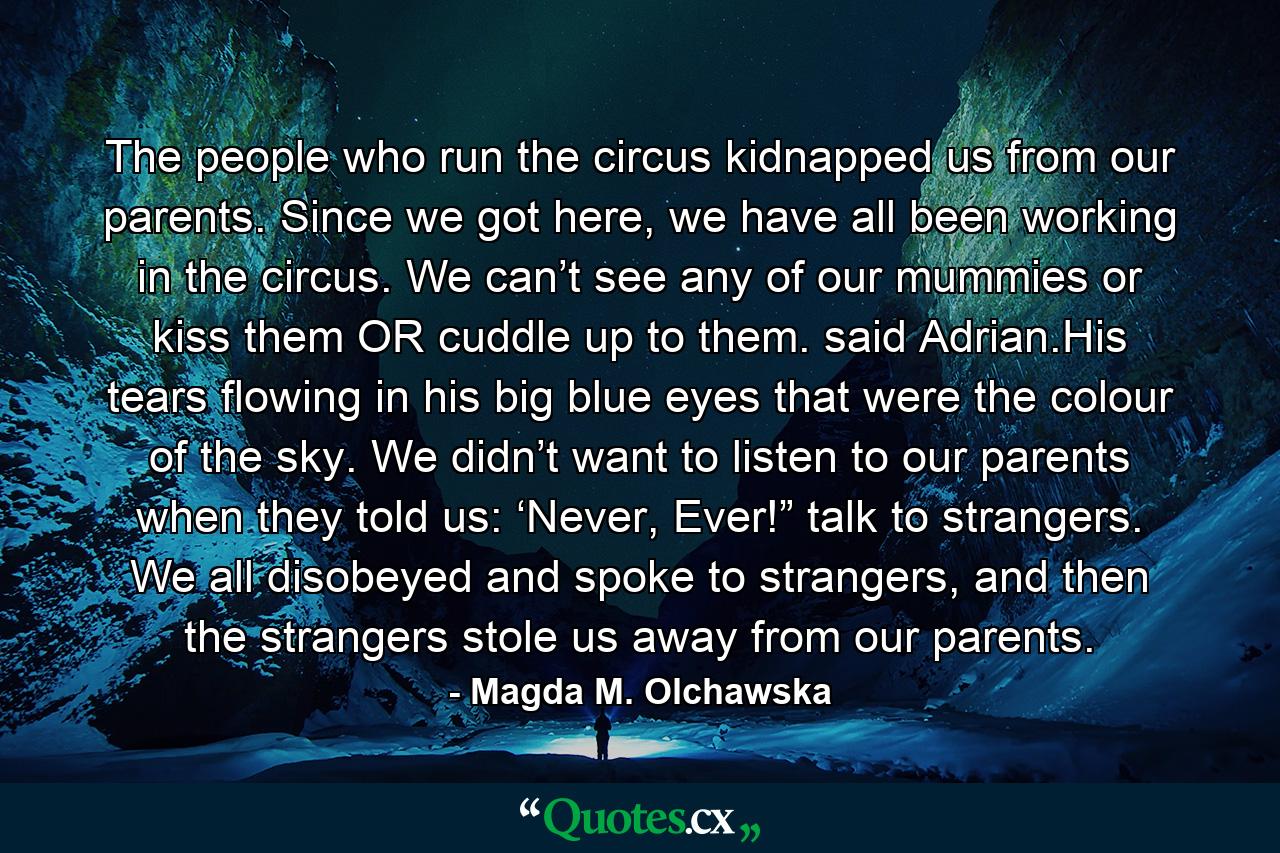 The people who run the circus kidnapped us from our parents. Since we got here, we have all been working in the circus. We can’t see any of our mummies or kiss them OR cuddle up to them. said Adrian.His tears flowing in his big blue eyes that were the colour of the sky. We didn’t want to listen to our parents when they told us: ‘Never, Ever!” talk to strangers. We all disobeyed and spoke to strangers, and then the strangers stole us away from our parents. - Quote by Magda M. Olchawska