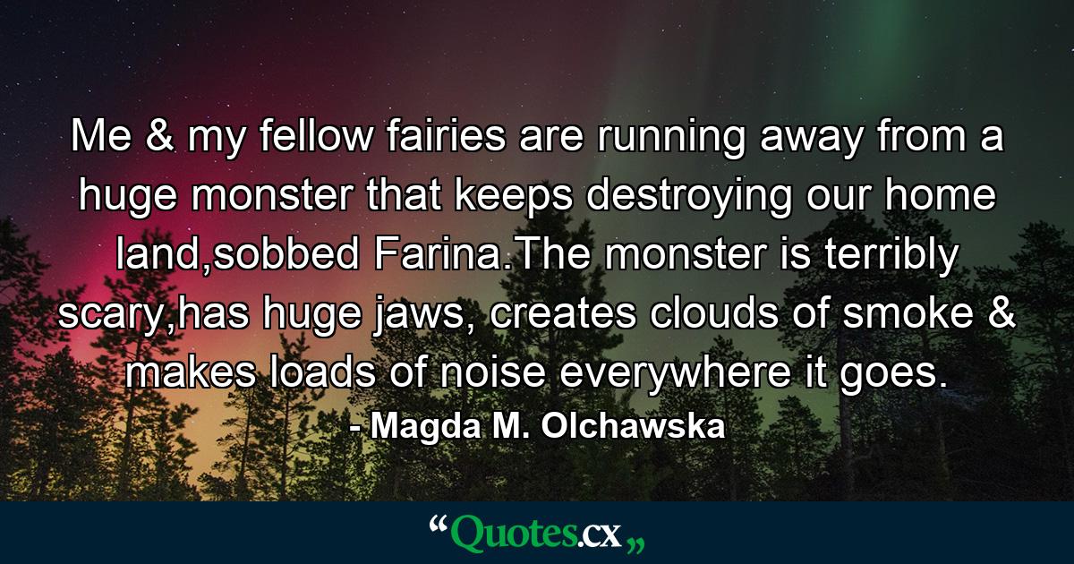 Me & my fellow fairies are running away from a huge monster that keeps destroying our home land,sobbed Farina.The monster is terribly scary,has huge jaws, creates clouds of smoke & makes loads of noise everywhere it goes. - Quote by Magda M. Olchawska