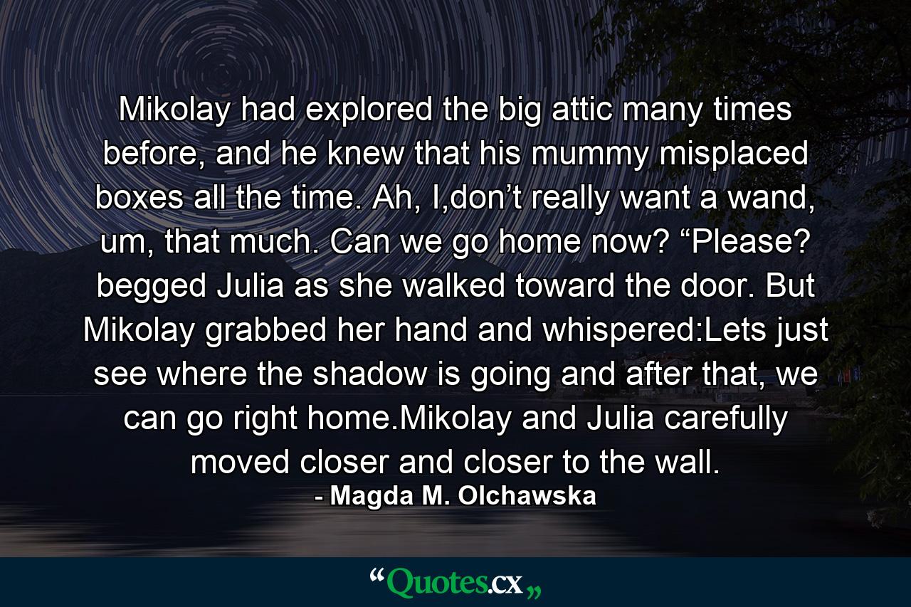 Mikolay had explored the big attic many times before, and he knew that his mummy misplaced boxes all the time. Ah, I,don’t really want a wand, um, that much. Can we go home now? “Please? begged Julia as she walked toward the door. But Mikolay grabbed her hand and whispered:Lets just see where the shadow is going and after that, we can go right home.Mikolay and Julia carefully moved closer and closer to the wall. - Quote by Magda M. Olchawska