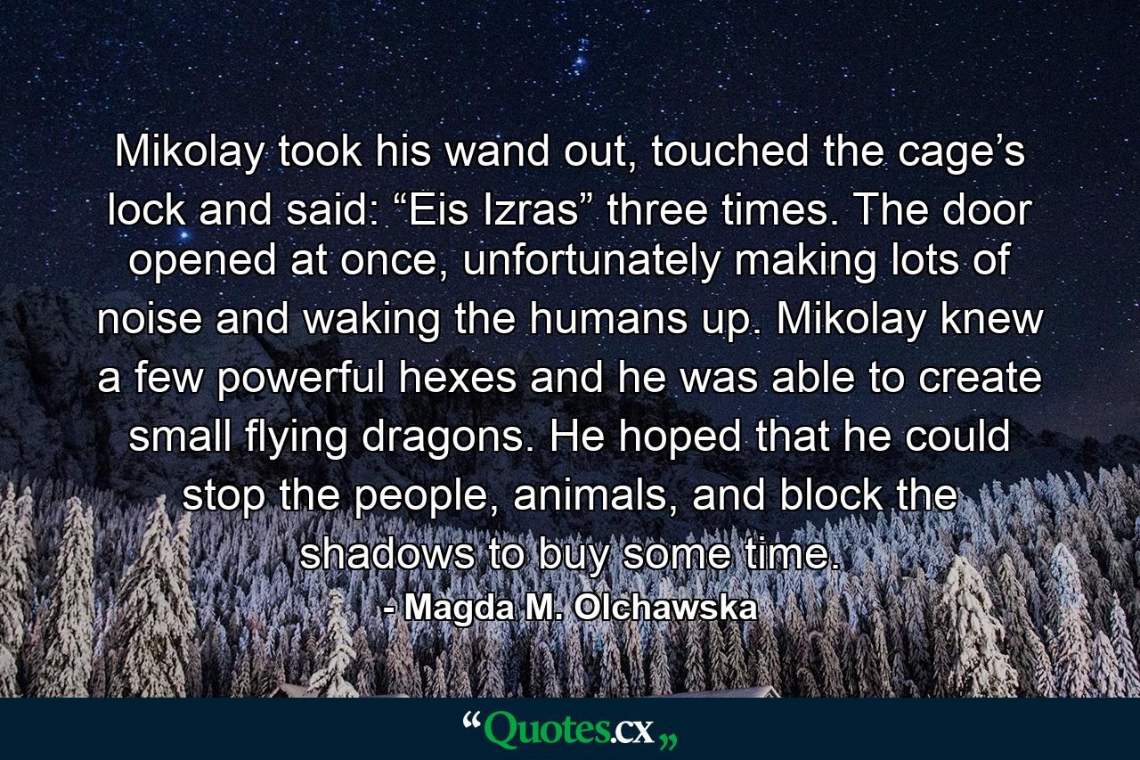 Mikolay took his wand out, touched the cage’s lock and said: “Eis Izras” three times. The door opened at once, unfortunately making lots of noise and waking the humans up. Mikolay knew a few powerful hexes and he was able to create small flying dragons. He hoped that he could stop the people, animals, and block the shadows to buy some time. - Quote by Magda M. Olchawska