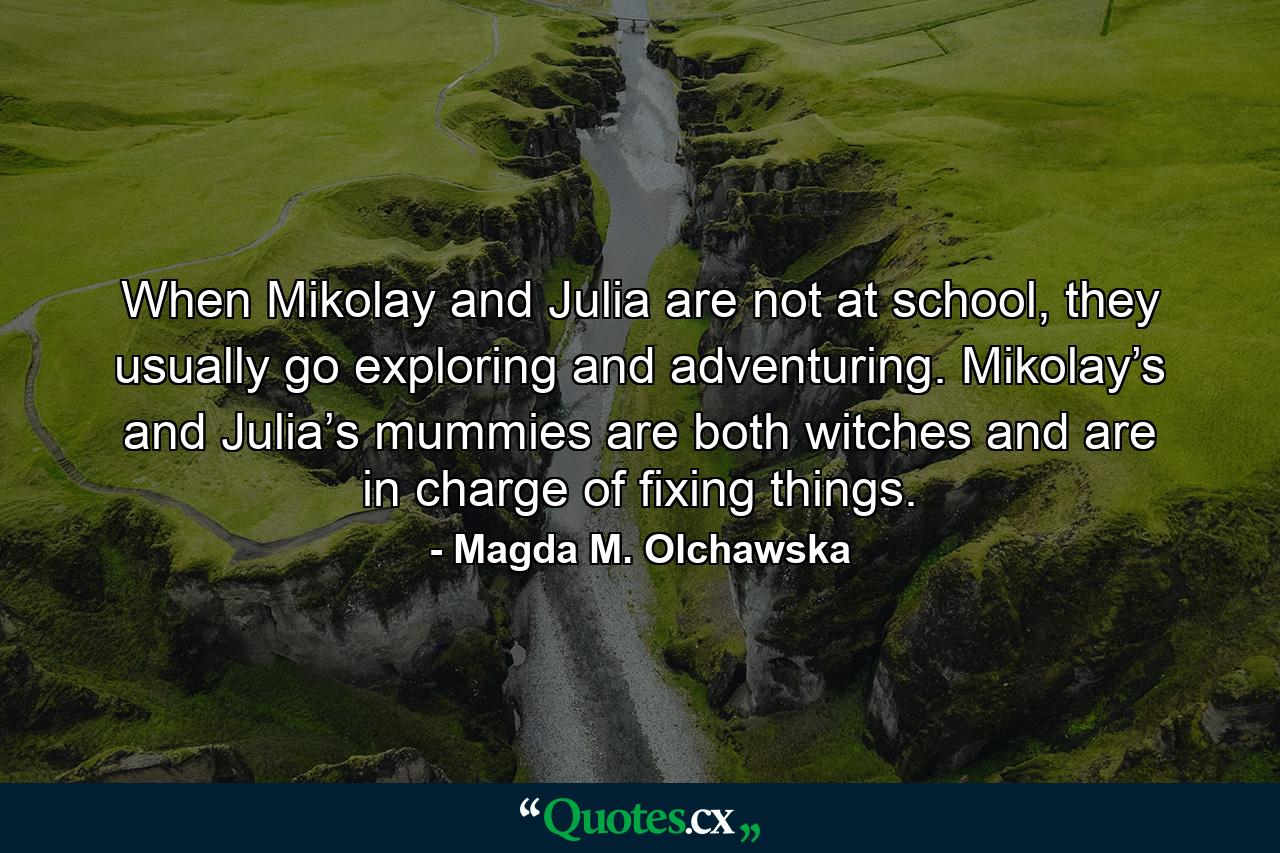 When Mikolay and Julia are not at school, they usually go exploring and adventuring. Mikolay’s and Julia’s mummies are both witches and are in charge of fixing things. - Quote by Magda M. Olchawska