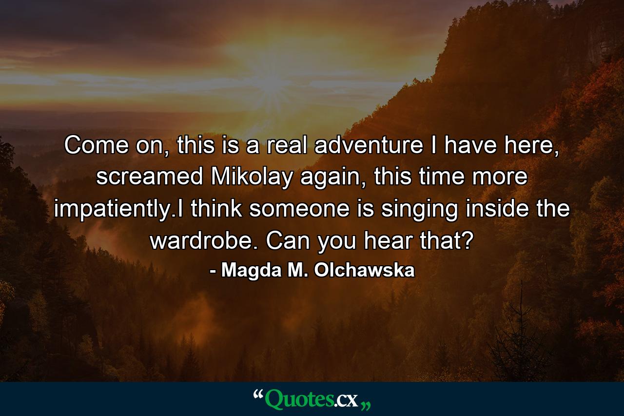 Come on, this is a real adventure I have here, screamed Mikolay again, this time more impatiently.I think someone is singing inside the wardrobe. Can you hear that? - Quote by Magda M. Olchawska