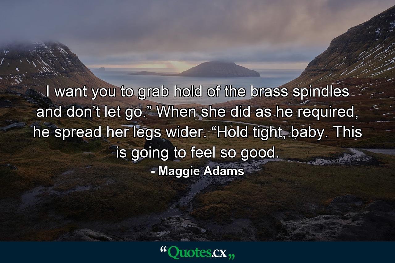 I want you to grab hold of the brass spindles and don’t let go.” When she did as he required, he spread her legs wider. “Hold tight, baby. This is going to feel so good. - Quote by Maggie Adams