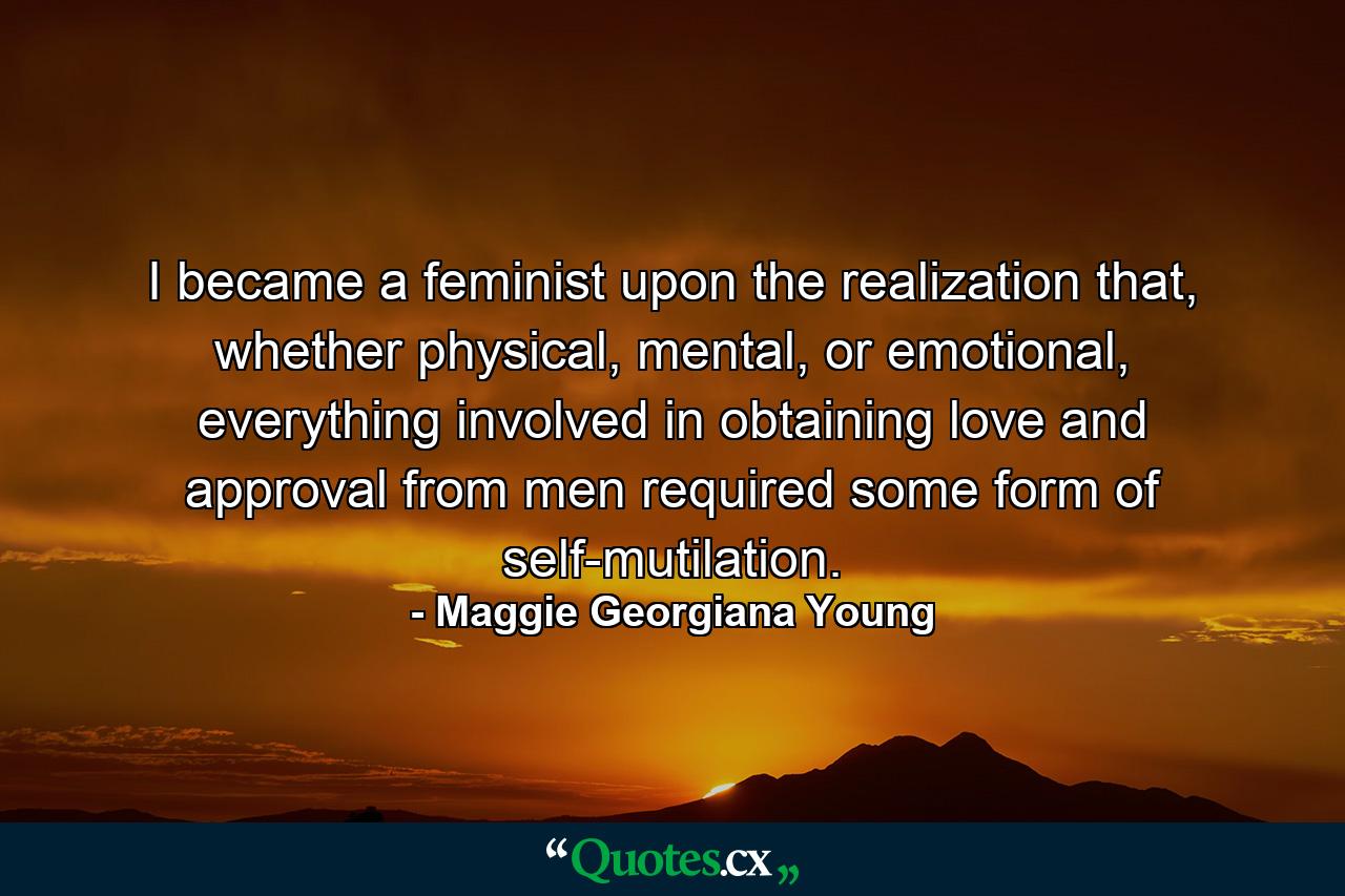 I became a feminist upon the realization that, whether physical, mental, or emotional, everything involved in obtaining love and approval from men required some form of self-mutilation. - Quote by Maggie Georgiana Young