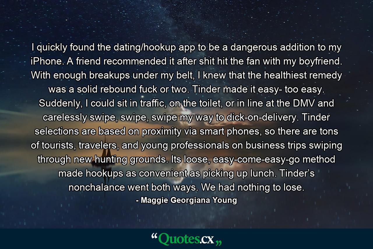 I quickly found the dating/hookup app to be a dangerous addition to my iPhone. A friend recommended it after shit hit the fan with my boyfriend. With enough breakups under my belt, I knew that the healthiest remedy was a solid rebound fuck or two. Tinder made it easy- too easy. Suddenly, I could sit in traffic, on the toilet, or in line at the DMV and carelessly swipe, swipe, swipe my way to dick-on-delivery. Tinder selections are based on proximity via smart phones, so there are tons of tourists, travelers, and young professionals on business trips swiping through new hunting grounds. Its loose, easy-come-easy-go method made hookups as convenient as picking up lunch. Tinder’s nonchalance went both ways. We had nothing to lose. - Quote by Maggie Georgiana Young