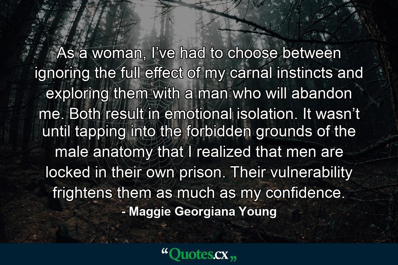 As a woman, I’ve had to choose between ignoring the full effect of my carnal instincts and exploring them with a man who will abandon me. Both result in emotional isolation. It wasn’t until tapping into the forbidden grounds of the male anatomy that I realized that men are locked in their own prison. Their vulnerability frightens them as much as my confidence. - Quote by Maggie Georgiana Young