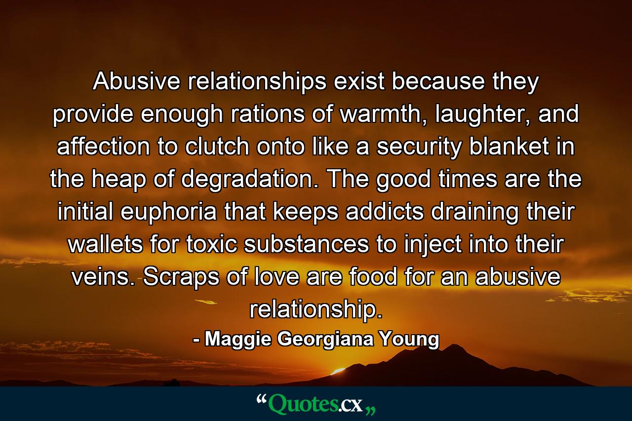 Abusive relationships exist because they provide enough rations of warmth, laughter, and affection to clutch onto like a security blanket in the heap of degradation. The good times are the initial euphoria that keeps addicts draining their wallets for toxic substances to inject into their veins. Scraps of love are food for an abusive relationship. - Quote by Maggie Georgiana Young