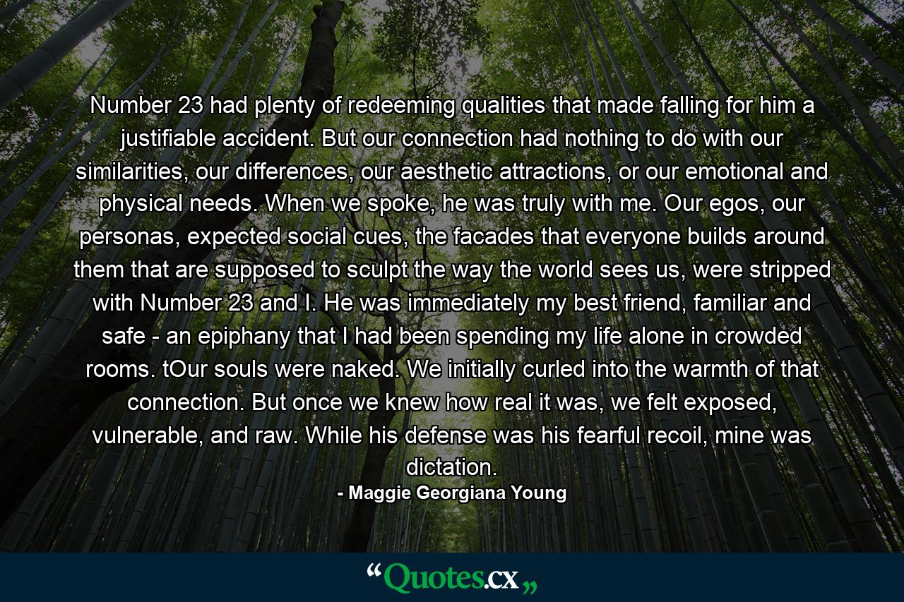 Number 23 had plenty of redeeming qualities that made falling for him a justifiable accident. But our connection had nothing to do with our similarities, our differences, our aesthetic attractions, or our emotional and physical needs. When we spoke, he was truly with me. Our egos, our personas, expected social cues, the facades that everyone builds around them that are supposed to sculpt the way the world sees us, were stripped with Number 23 and I. He was immediately my best friend, familiar and safe - an epiphany that I had been spending my life alone in crowded rooms. tOur souls were naked. We initially curled into the warmth of that connection. But once we knew how real it was, we felt exposed, vulnerable, and raw. While his defense was his fearful recoil, mine was dictation. - Quote by Maggie Georgiana Young