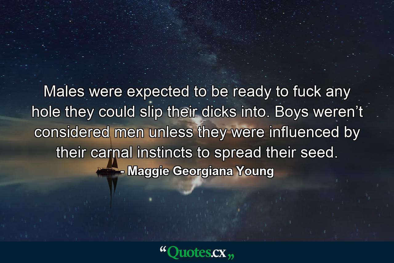 Males were expected to be ready to fuck any hole they could slip their dicks into. Boys weren’t considered men unless they were influenced by their carnal instincts to spread their seed. - Quote by Maggie Georgiana Young