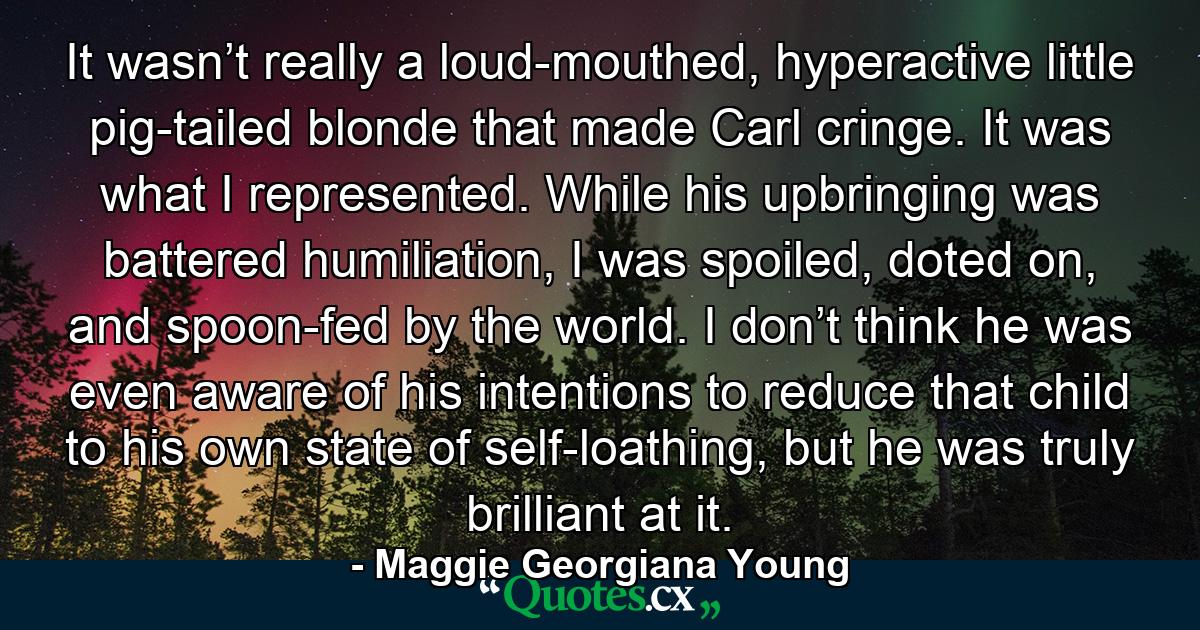 It wasn’t really a loud-mouthed, hyperactive little pig-tailed blonde that made Carl cringe. It was what I represented. While his upbringing was battered humiliation, I was spoiled, doted on, and spoon-fed by the world. I don’t think he was even aware of his intentions to reduce that child to his own state of self-loathing, but he was truly brilliant at it. - Quote by Maggie Georgiana Young