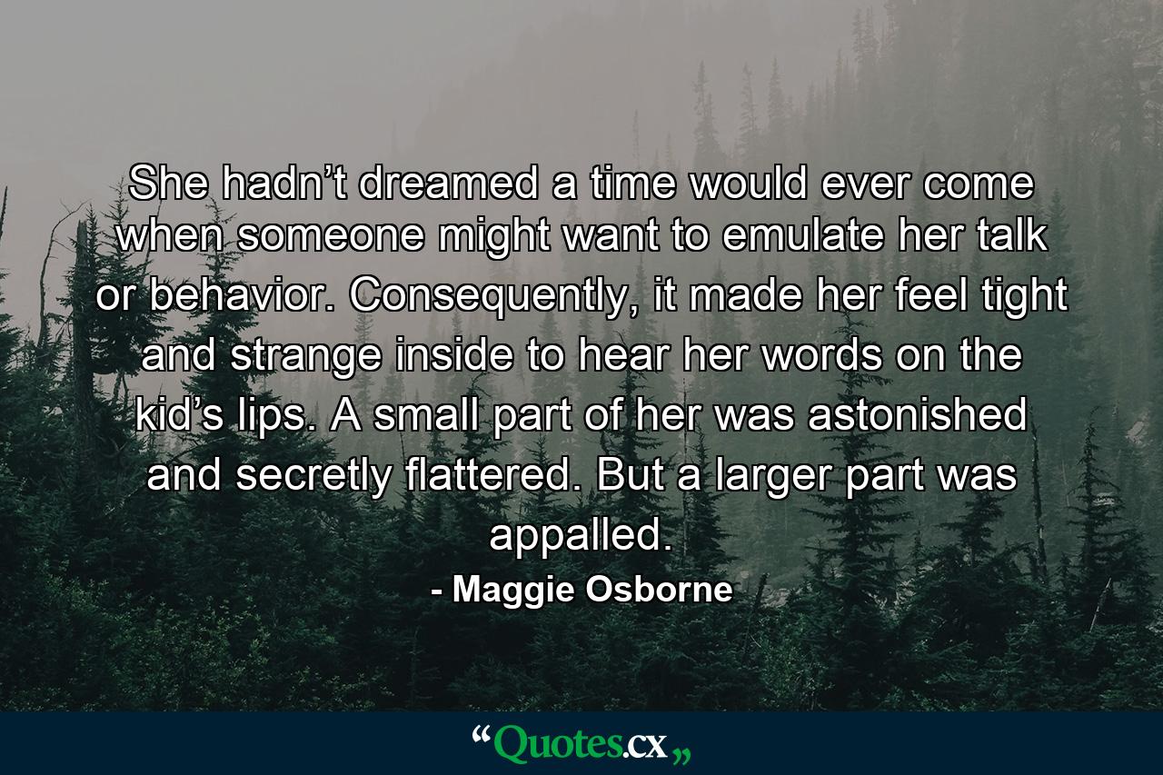 She hadn’t dreamed a time would ever come when someone might want to emulate her talk or behavior. Consequently, it made her feel tight and strange inside to hear her words on the kid’s lips. A small part of her was astonished and secretly flattered. But a larger part was appalled. - Quote by Maggie Osborne