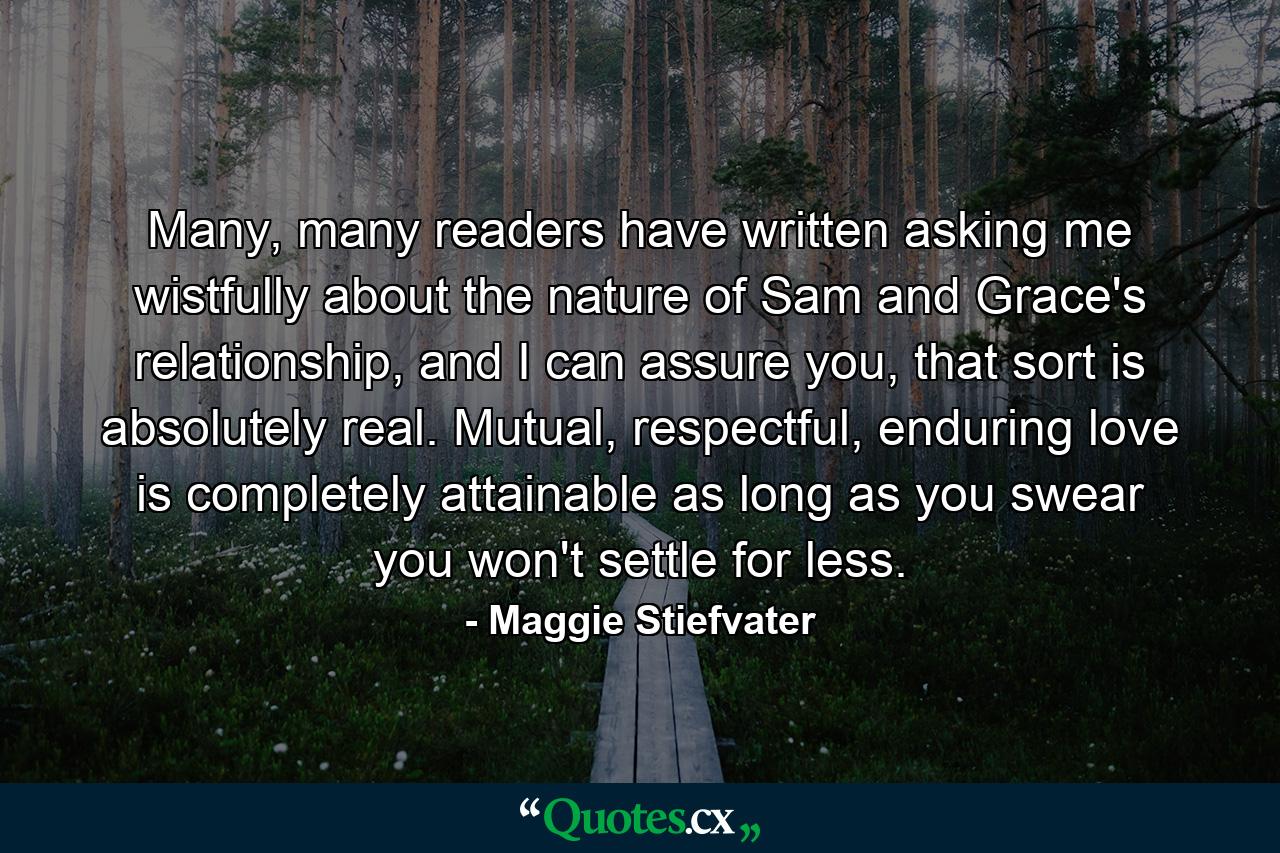 Many, many readers have written asking me wistfully about the nature of Sam and Grace's relationship, and I can assure you, that sort is absolutely real. Mutual, respectful, enduring love is completely attainable as long as you swear you won't settle for less. - Quote by Maggie Stiefvater