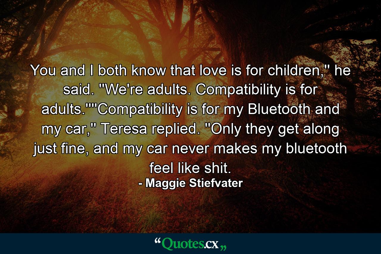 You and I both know that love is for children,'' he said. ''We're adults. Compatibility is for adults.''''Compatibility is for my Bluetooth and my car,'' Teresa replied. ''Only they get along just fine, and my car never makes my bluetooth feel like shit. - Quote by Maggie Stiefvater