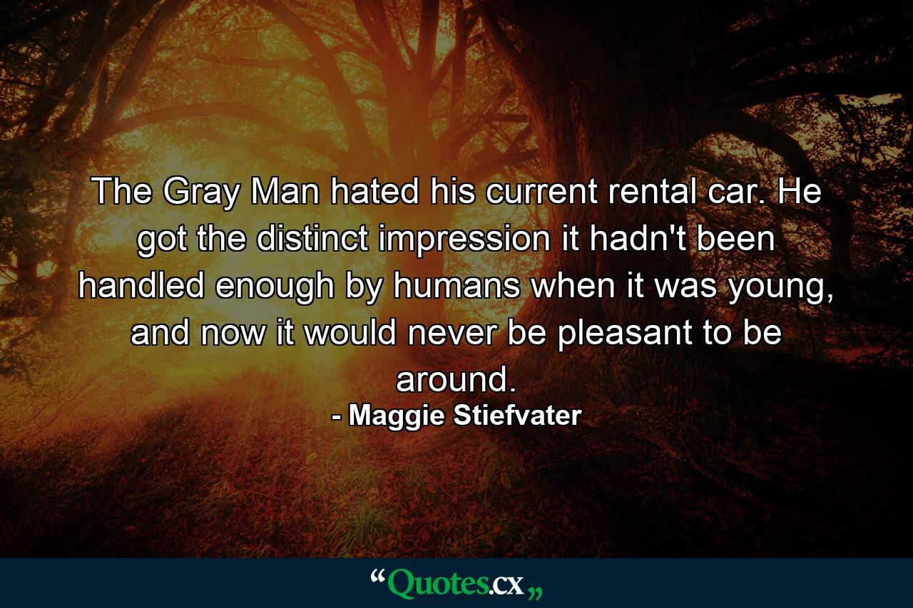 The Gray Man hated his current rental car. He got the distinct impression it hadn't been handled enough by humans when it was young, and now it would never be pleasant to be around. - Quote by Maggie Stiefvater