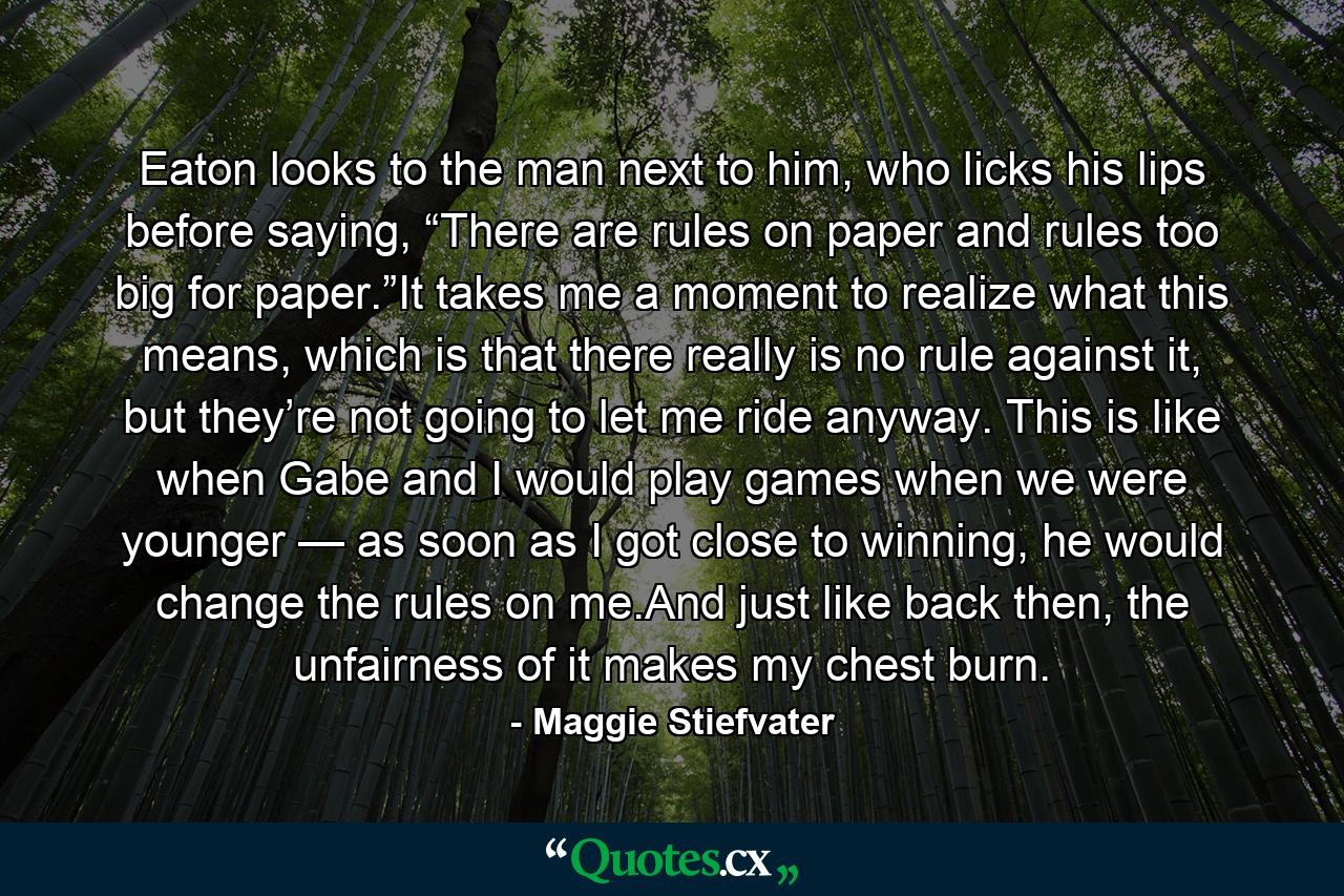 Eaton looks to the man next to him, who licks his lips before saying, “There are rules on paper and rules too big for paper.”It takes me a moment to realize what this means, which is that there really is no rule against it, but they’re not going to let me ride anyway. This is like when Gabe and I would play games when we were younger — as soon as I got close to winning, he would change the rules on me.And just like back then, the unfairness of it makes my chest burn. - Quote by Maggie Stiefvater