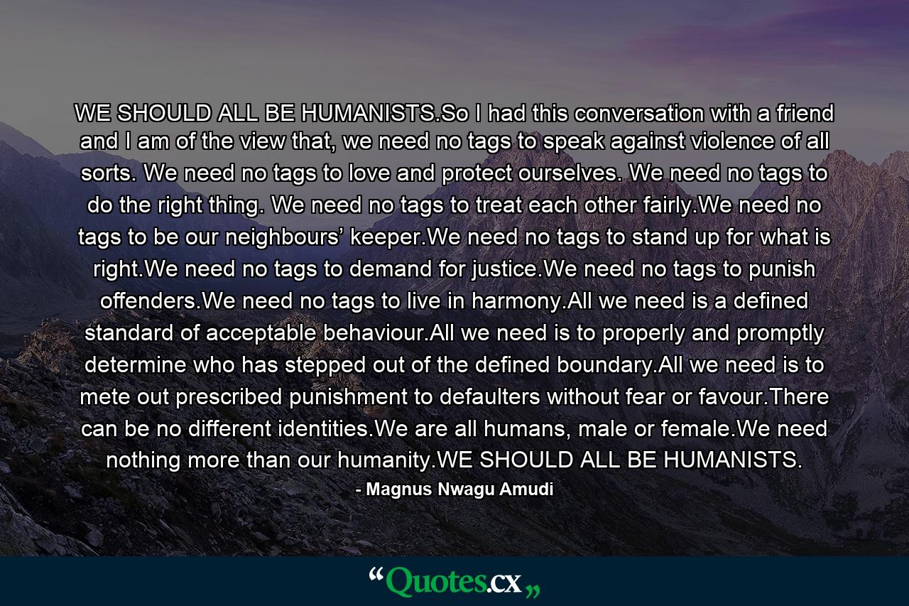 WE SHOULD ALL BE HUMANISTS.So I had this conversation with a friend and I am of the view that, we need no tags to speak against violence of all sorts. We need no tags to love and protect ourselves. We need no tags to do the right thing. We need no tags to treat each other fairly.We need no tags to be our neighbours’ keeper.We need no tags to stand up for what is right.We need no tags to demand for justice.We need no tags to punish offenders.We need no tags to live in harmony.All we need is a defined standard of acceptable behaviour.All we need is to properly and promptly determine who has stepped out of the defined boundary.All we need is to mete out prescribed punishment to defaulters without fear or favour.There can be no different identities.We are all humans, male or female.We need nothing more than our humanity.WE SHOULD ALL BE HUMANISTS. - Quote by Magnus Nwagu Amudi