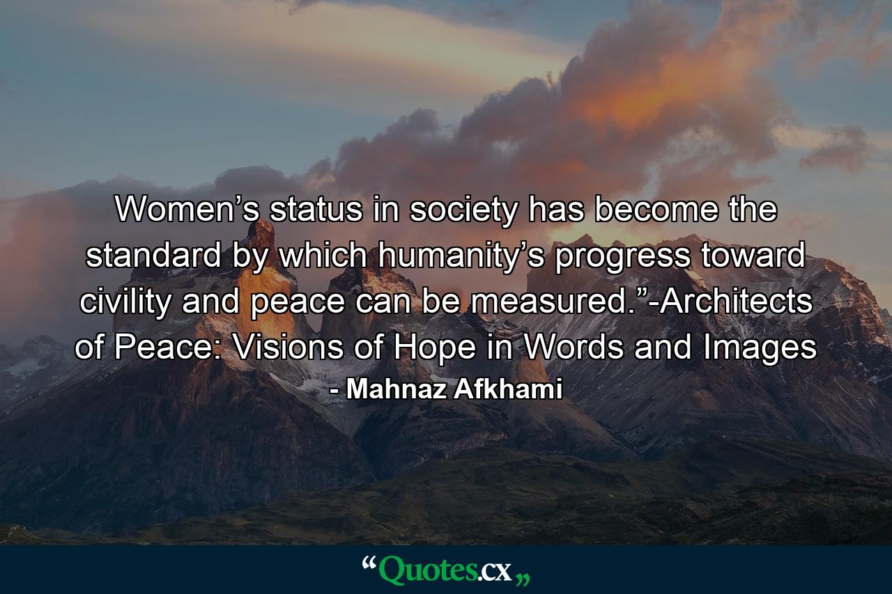 Women’s status in society has become the standard by which humanity’s progress toward civility and peace can be measured.”-Architects of Peace: Visions of Hope in Words and Images - Quote by Mahnaz Afkhami