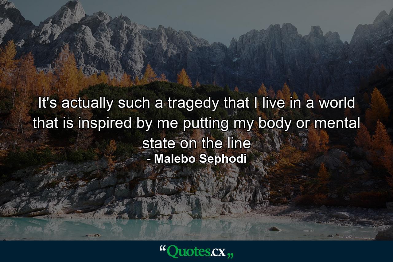 It's actually such a tragedy that I live in a world that is inspired by me putting my body or mental state on the line - Quote by Malebo Sephodi