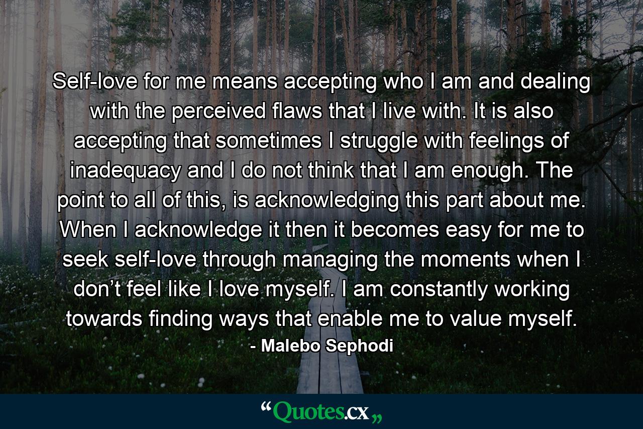 Self-love for me means accepting who I am and dealing with the perceived flaws that I live with. It is also accepting that sometimes I struggle with feelings of inadequacy and I do not think that I am enough. The point to all of this, is acknowledging this part about me. When I acknowledge it then it becomes easy for me to seek self-love through managing the moments when I don’t feel like I love myself. I am constantly working towards finding ways that enable me to value myself. - Quote by Malebo Sephodi