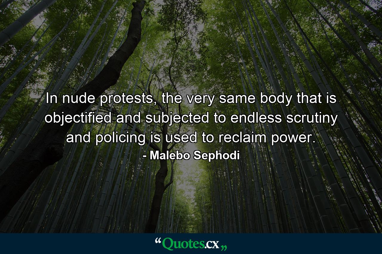 In nude protests, the very same body that is objectified and subjected to endless scrutiny and policing is used to reclaim power. - Quote by Malebo Sephodi